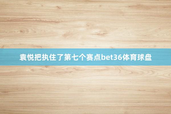 袁悦把执住了第七个赛点bet36体育球盘