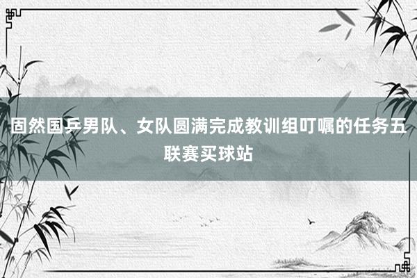 固然国乒男队、女队圆满完成教训组叮嘱的任务五联赛买球站