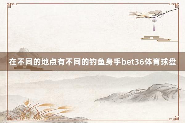 在不同的地点有不同的钓鱼身手bet36体育球盘