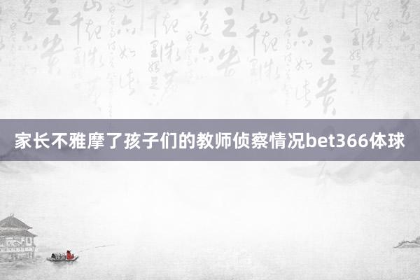 家长不雅摩了孩子们的教师侦察情况bet366体球