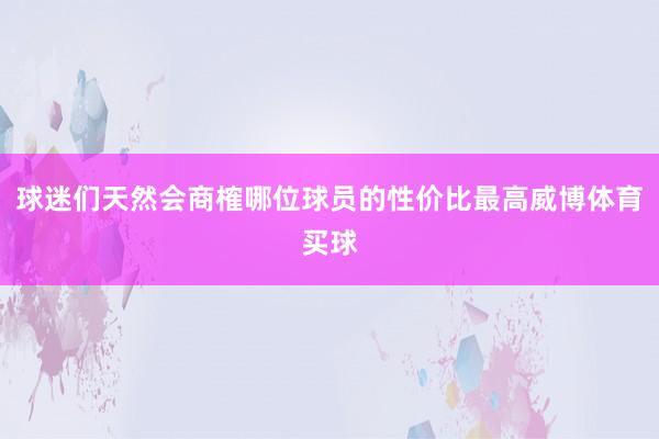 球迷们天然会商榷哪位球员的性价比最高威博体育买球