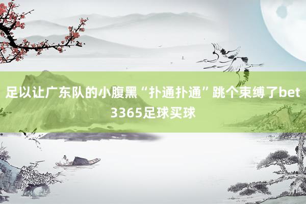 足以让广东队的小腹黑“扑通扑通”跳个束缚了bet3365足球买球