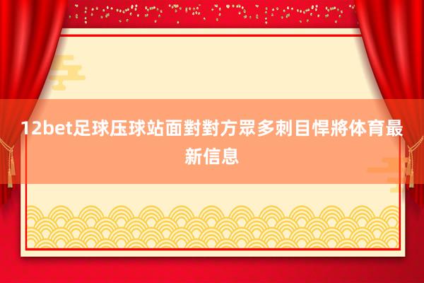 12bet足球压球站面對對方眾多刺目悍將体育最新信息