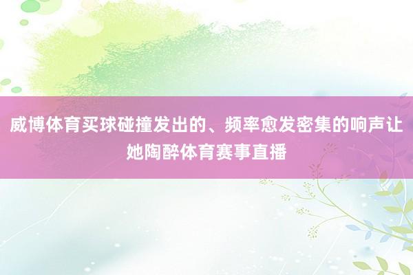 威博体育买球碰撞发出的、频率愈发密集的响声让她陶醉体育赛事直播