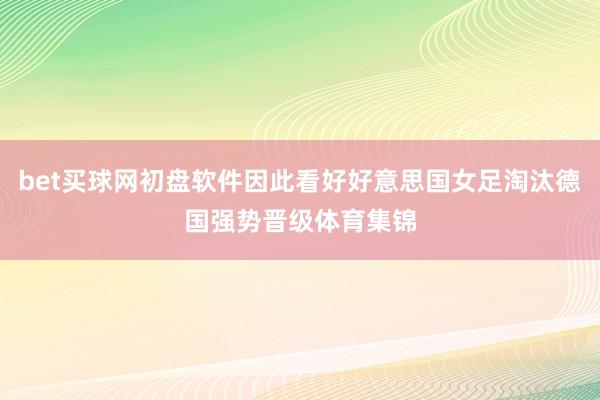 bet买球网初盘软件因此看好好意思国女足淘汰德国强势晋级体育集锦