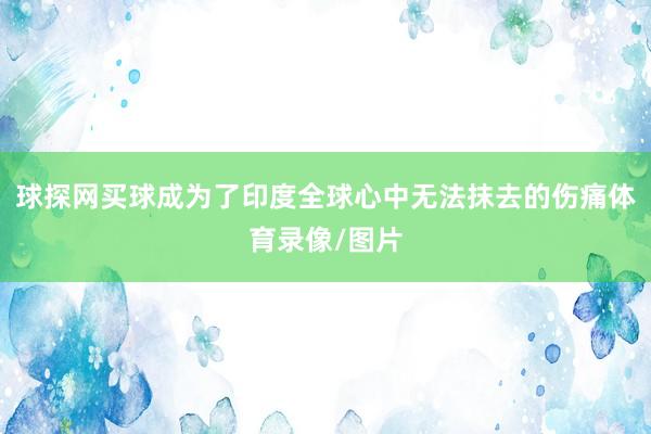 球探网买球成为了印度全球心中无法抹去的伤痛体育录像/图片