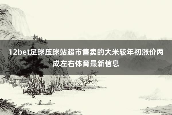 12bet足球压球站超市售卖的大米较年初涨价两成左右体育最新信息