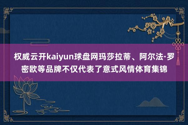 权威云开kaiyun球盘网玛莎拉蒂、阿尔法·罗密欧等品牌不仅代表了意式风情体育集锦