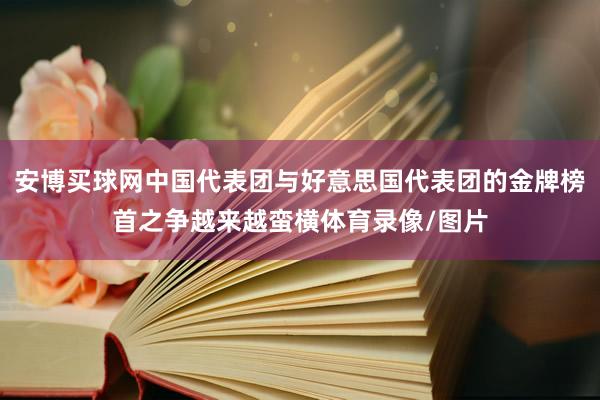 安博买球网中国代表团与好意思国代表团的金牌榜首之争越来越蛮横体育录像/图片