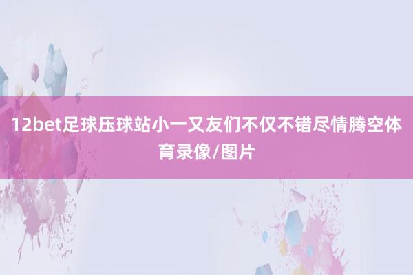 12bet足球压球站小一又友们不仅不错尽情腾空体育录像/图片