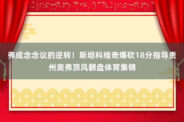 弗成念念议的逆转！斯坦科维奇爆砍18分指导贵州奥弗顶风翻盘体育集锦