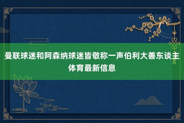 曼联球迷和阿森纳球迷皆敬称一声伯利大善东谈主体育最新信息