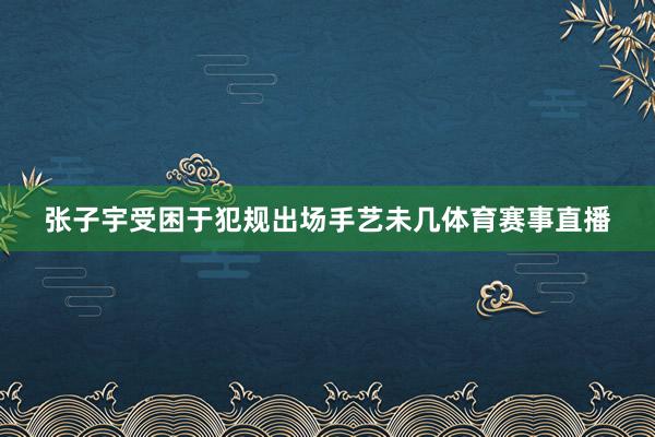 张子宇受困于犯规出场手艺未几体育赛事直播