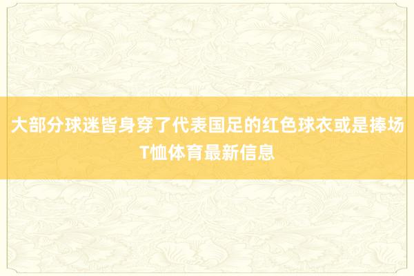 大部分球迷皆身穿了代表国足的红色球衣或是捧场T恤体育最新信息