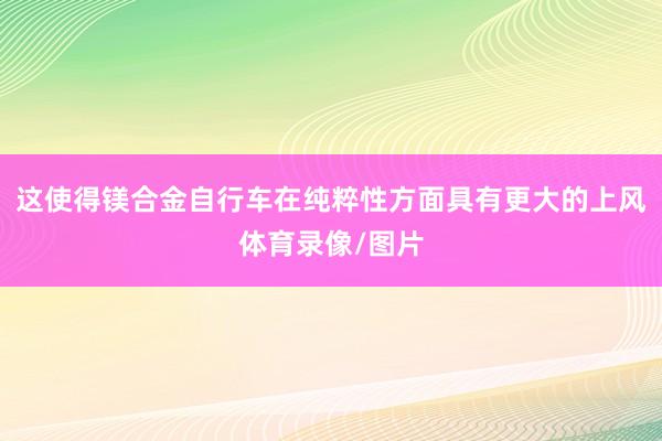 这使得镁合金自行车在纯粹性方面具有更大的上风体育录像/图片