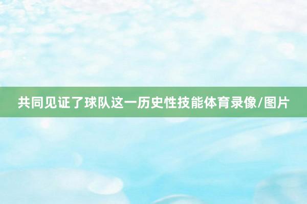 共同见证了球队这一历史性技能体育录像/图片