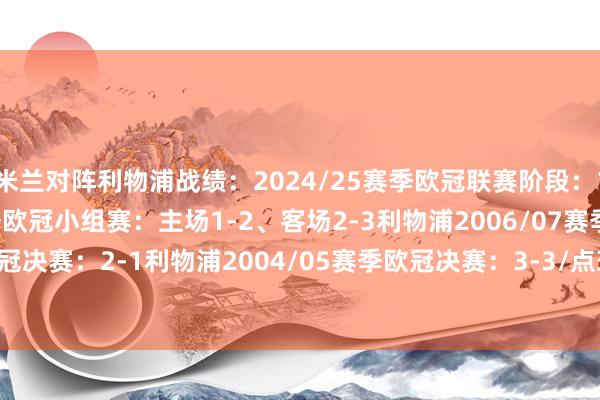 米兰对阵利物浦战绩：2024/25赛季欧冠联赛阶段：1-3利物浦2021/22赛季欧冠小组赛：主场1-2、客场2-3利物浦2006/07赛季欧冠决赛：2-1利物浦2004/05赛季欧冠决赛：3-3/点球5-6利物浦    体育录像/图片