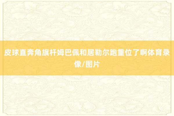 皮球直奔角旗杆姆巴佩和居勒尔跑重位了啊体育录像/图片