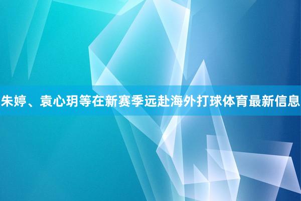 朱婷、袁心玥等在新赛季远赴海外打球体育最新信息