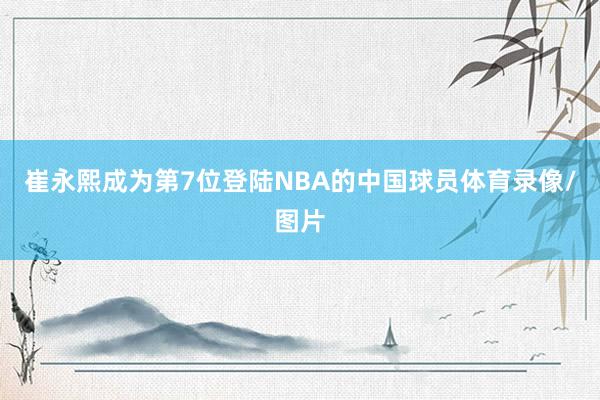 崔永熙成为第7位登陆NBA的中国球员体育录像/图片