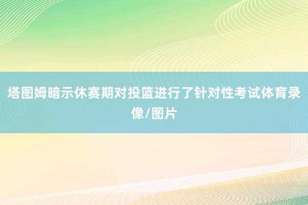 塔图姆暗示休赛期对投篮进行了针对性考试体育录像/图片