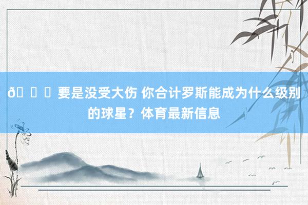 👀要是没受大伤 你合计罗斯能成为什么级别的球星？体育最新信息