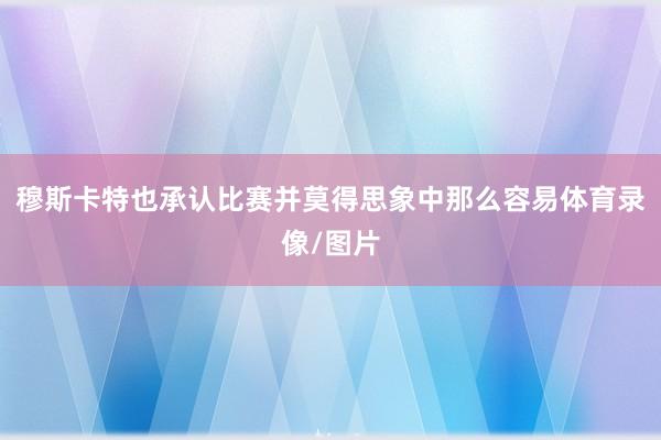 穆斯卡特也承认比赛并莫得思象中那么容易体育录像/图片