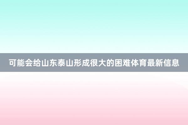 可能会给山东泰山形成很大的困难体育最新信息