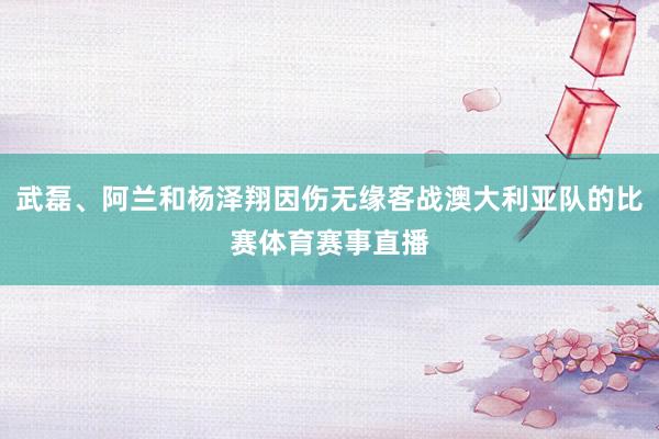 武磊、阿兰和杨泽翔因伤无缘客战澳大利亚队的比赛体育赛事直播