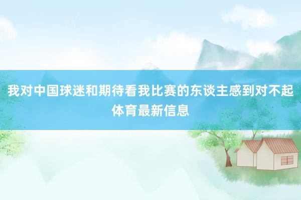 我对中国球迷和期待看我比赛的东谈主感到对不起体育最新信息