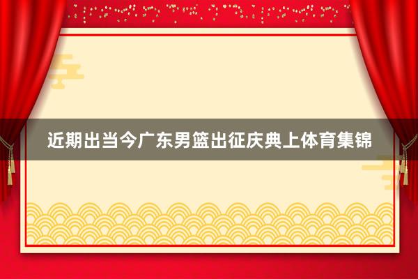 近期出当今广东男篮出征庆典上体育集锦