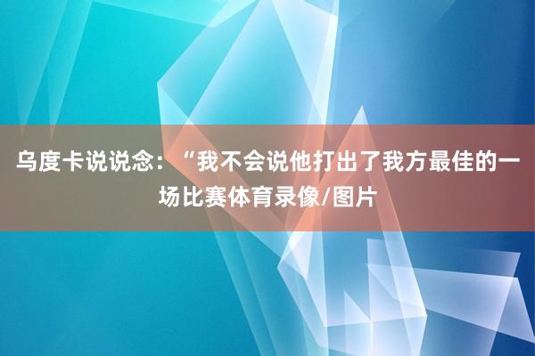 乌度卡说说念：“我不会说他打出了我方最佳的一场比赛体育录像/图片